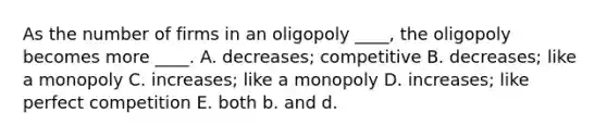 As the number of firms in an oligopoly ____, the oligopoly becomes more ____. A. decreases; competitive B. decreases; like a monopoly C. increases; like a monopoly D. increases; like perfect competition E. both b. and d.