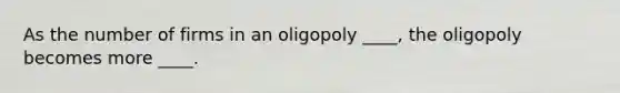 ​As the number of firms in an oligopoly ____, the oligopoly becomes more ____.