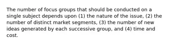 The number of focus groups that should be conducted on a single subject depends upon (1) the nature of the issue, (2) the number of distinct market segments, (3) the number of new ideas generated by each successive group, and (4) time and cost.