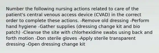 Number the following nursing actions related to care of the patient's central venous access device (CVAD) in the correct order to complete these actions. -Remove old dressing -Perform hand hygiene -Gather supplies (dressing change kit and bio patch) -Cleanse the site with chlorhexidine swabs using back and forth motion -Don sterile gloves -Apply sterile transparent dressing -Open dressing change kit