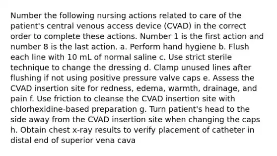 Number the following nursing actions related to care of the patient's central venous access device (CVAD) in the correct order to complete these actions. Number 1 is the first action and number 8 is the last action. a. Perform hand hygiene b. Flush each line with 10 mL of normal saline c. Use strict sterile technique to change the dressing d. Clamp unused lines after flushing if not using positive pressure valve caps e. Assess the CVAD insertion site for redness, edema, warmth, drainage, and pain f. Use friction to cleanse the CVAD insertion site with chlorhexidine-based preparation g. Turn patient's head to the side away from the CVAD insertion site when changing the caps h. Obtain chest x-ray results to verify placement of catheter in distal end of superior vena cava