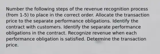 Number the following steps of the revenue recognition process (from 1-5) to place in the correct order. Allocate the transaction price to the separate performance obligations. Identify the contract with customers. Identify the separate performance obligations in the contract. Recognize revenue when each performance obligation is satisfied. Determine the transaction price.