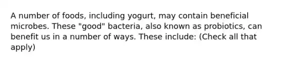 A number of foods, including yogurt, may contain beneficial microbes. These "good" bacteria, also known as probiotics, can benefit us in a number of ways. These include: (Check all that apply)