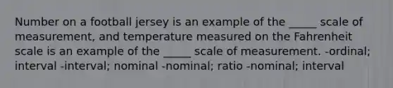 Number on a football jersey is an example of the _____ scale of measurement, and temperature measured on the Fahrenheit scale is an example of the _____ scale of measurement. -ordinal; interval -interval; nominal -nominal; ratio -nominal; interval