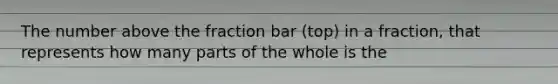 The number above the fraction bar (top) in a fraction, that represents how many parts of the whole is the