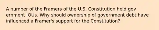 A number of the Framers of the U.S. Constitution held gov ernment IOUs. Why should ownership of government debt have influenced a Framer's support for the Constitution?