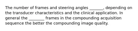 The number of frames and steering angles _______, depending on the transducer characteristics and the clinical application. In general the ________ frames in the compounding acquisition sequence the better the compounding image quality.