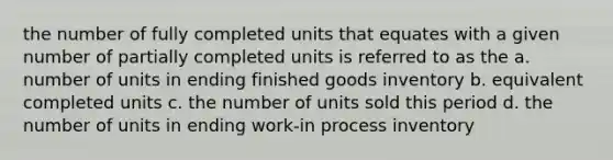 the number of fully completed units that equates with a given number of partially completed units is referred to as the a. number of units in ending finished goods inventory b. equivalent completed units c. the number of units sold this period d. the number of units in ending work-in process inventory