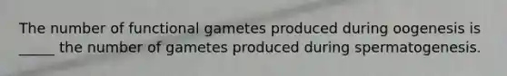 The number of functional gametes produced during oogenesis is _____ the number of gametes produced during spermatogenesis.