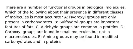 There are a number of functional groups in biological molecules. Which of the following about their presence in different classes of molecules is most accurate? A: Hydroxyl groups are only present in carbohydrates. B: Sulfhydryl groups are important features of fats. C: Aldehyde groups are common in proteins. D: Carboxyl groups are found in small molecules but not in macromolecules. E: Amino groups may be found in modified carbohydrates and in proteins.