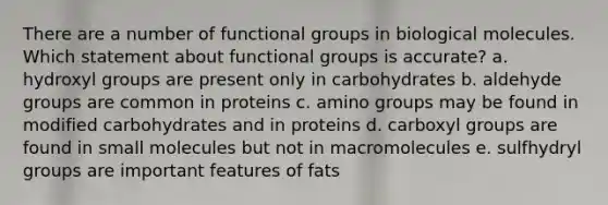 There are a number of functional groups in biological molecules. Which statement about functional groups is accurate? a. hydroxyl groups are present only in carbohydrates b. aldehyde groups are common in proteins c. amino groups may be found in modified carbohydrates and in proteins d. carboxyl groups are found in small molecules but not in macromolecules e. sulfhydryl groups are important features of fats