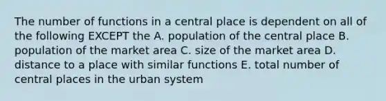 The number of functions in a central place is dependent on all of the following EXCEPT the A. population of the central place B. population of the market area C. size of the market area D. distance to a place with similar functions E. total number of central places in the urban system