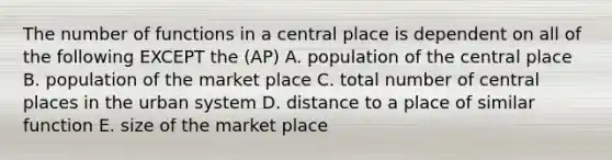 The number of functions in a central place is dependent on all of the following EXCEPT the (AP) A. population of the central place B. population of the market place C. total number of central places in the urban system D. distance to a place of similar function E. size of the market place