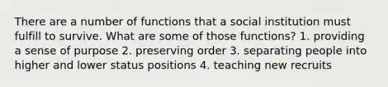 There are a number of functions that a social institution must fulfill to survive. What are some of those functions? 1. providing a sense of purpose 2. preserving order 3. separating people into higher and lower status positions 4. teaching new recruits