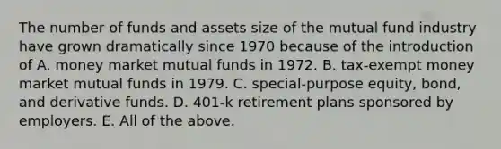 The number of funds and assets size of the mutual fund industry have grown dramatically since 1970 because of the introduction of A. money market mutual funds in 1972. B. tax-exempt money market mutual funds in 1979. C. special-purpose equity, bond, and derivative funds. D. 401-k retirement plans sponsored by employers. E. All of the above.