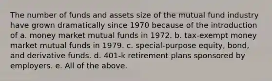 The number of funds and assets size of the mutual fund industry have grown dramatically since 1970 because of the introduction of a. money market mutual funds in 1972. b. tax-exempt money market mutual funds in 1979. c. special-purpose equity, bond, and derivative funds. d. 401-k retirement plans sponsored by employers. e. All of the above.