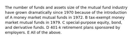 The number of funds and assets size of the mutual fund industry have grown dramatically since 1970 because of the introduction of A money market mutual funds in 1972. B tax-exempt money market mutual funds in 1979. C special-purpose equity, bond, and derivative funds. D 401-k retirement plans sponsored by employers. E All of the above.