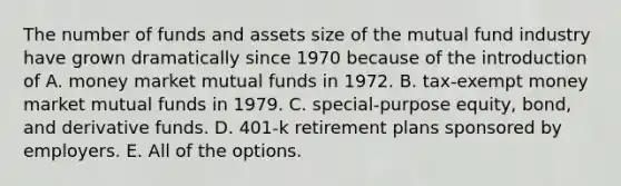 The number of funds and assets size of the mutual fund industry have grown dramatically since 1970 because of the introduction of A. money market mutual funds in 1972. B. tax-exempt money market mutual funds in 1979. C. special-purpose equity, bond, and derivative funds. D. 401-k retirement plans sponsored by employers. E. All of the options.