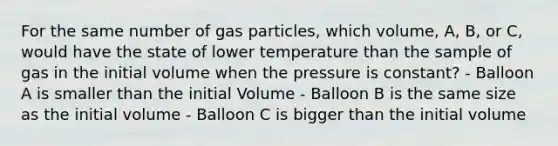 For the same number of gas particles, which volume, A, B, or C, would have the state of lower temperature than the sample of gas in the initial volume when the pressure is constant? - Balloon A is smaller than the initial Volume - Balloon B is the same size as the initial volume - Balloon C is bigger than the initial volume