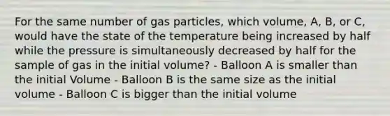 For the same number of gas particles, which volume, A, B, or C, would have the state of the temperature being increased by half while the pressure is simultaneously decreased by half for the sample of gas in the initial volume? - Balloon A is smaller than the initial Volume - Balloon B is the same size as the initial volume - Balloon C is bigger than the initial volume