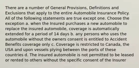 There are a number of General Provisions, Definitions and Exclusions that apply to the entire Automobile Insurance Policy. All of the following statements are true except one. Choose the exception a. when the Insured purchases a new automobile to replace the insured automobile, coverage is automatically extended for a period of 14 days b. any persons who uses the automobile without the owners consent is entitled to Accident Benefits coverage only c. Coverage is restricted to Canada, the USA and upon vessels plying between the ports of these countries d. The insured automobile is not permitted to be leased or rented to others without the specific consent of the Insurer