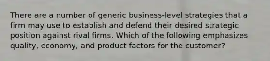 There are a number of generic business-level strategies that a firm may use to establish and defend their desired strategic position against rival firms. Which of the following emphasizes quality, economy, and product factors for the customer?