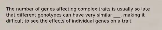 The number of genes affecting complex traits is usually so late that different genotypes can have very similar ___, making it difficult to see the effects of individual genes on a trait