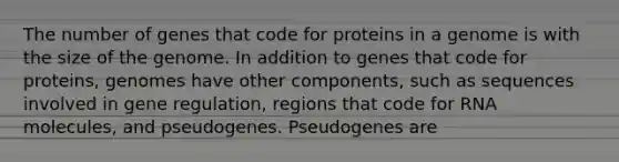 The number of genes that code for proteins in a genome is with the size of the genome. In addition to genes that code for proteins, genomes have other components, such as sequences involved in gene regulation, regions that code for RNA molecules, and pseudogenes. Pseudogenes are