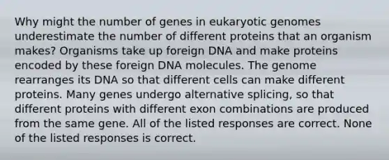 Why might the number of genes in eukaryotic genomes underestimate the number of different proteins that an organism makes? Organisms take up foreign DNA and make proteins encoded by these foreign DNA molecules. The genome rearranges its DNA so that different cells can make different proteins. Many genes undergo alternative splicing, so that different proteins with different exon combinations are produced from the same gene. All of the listed responses are correct. None of the listed responses is correct.