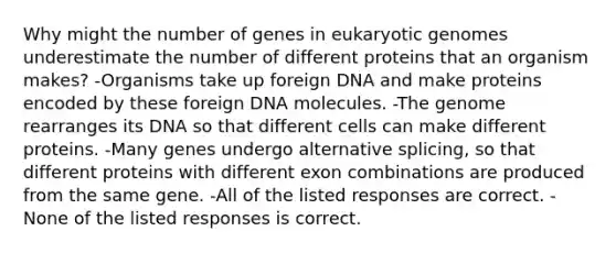 Why might the number of genes in eukaryotic genomes underestimate the number of different proteins that an organism makes? -Organisms take up foreign DNA and make proteins encoded by these foreign DNA molecules. -The genome rearranges its DNA so that different cells can make different proteins. -Many genes undergo alternative splicing, so that different proteins with different exon combinations are produced from the same gene. -All of the listed responses are correct. -None of the listed responses is correct.