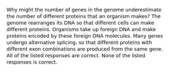 Why might the number of genes in the genome underestimate the number of different proteins that an organism makes? The genome rearranges its DNA so that different cells can make different proteins. Organisms take up foreign DNA and make proteins encoded by these foreign DNA molecules. Many genes undergo alternative splicing, so that different proteins with different exon combinations are produced from the same gene. All of the listed responses are correct. None of the listed responses is correct.