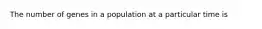 The number of genes in a population at a particular time is