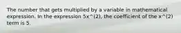 The number that gets multiplied by a variable in mathematical expression. In the expression 5x^(2), the coefficient of the x^(2) term is 5.