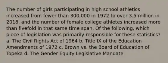 The number of girls participating in high school athletics increased from fewer than 300,000 in 1972 to over 3.5 million in 2016, and the number of female college athletes increased more than fivefold in that same time span. Of the following, which piece of legislation was primarily responsible for these statistics? a. The Civil Rights Act of 1964 b. Title IX of the Education Amendments of 1972 c. Brown vs. the Board of Education of Topeka d. The Gender Equity Legislative Mandate