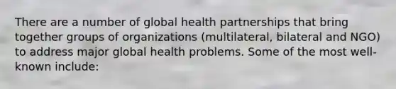 There are a number of global health partnerships that bring together groups of organizations (multilateral, bilateral and NGO) to address major global health problems. Some of the most well-known include: