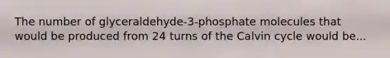 The number of glyceraldehyde-3-phosphate molecules that would be produced from 24 turns of the Calvin cycle would be...