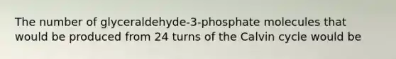 The number of glyceraldehyde-3-phosphate molecules that would be produced from 24 turns of the Calvin cycle would be