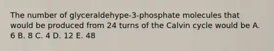 The number of glyceraldehype-3-phosphate molecules that would be produced from 24 turns of the Calvin cycle would be A. 6 B. 8 C. 4 D. 12 E. 48