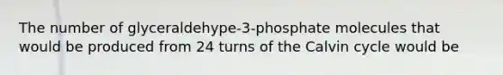 The number of glyceraldehype-3-phosphate molecules that would be produced from 24 turns of the Calvin cycle would be