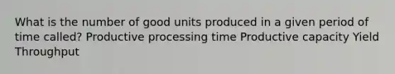 What is the number of good units produced in a given period of time called? Productive processing time Productive capacity Yield Throughput