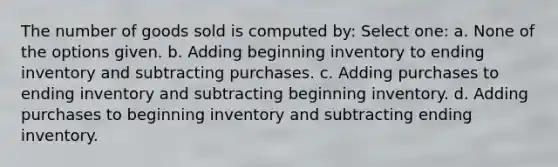 The number of goods sold is computed by: Select one: a. None of the options given. b. Adding beginning inventory to ending inventory and subtracting purchases. c. Adding purchases to ending inventory and subtracting beginning inventory. d. Adding purchases to beginning inventory and subtracting ending inventory.