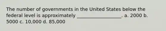 The number of governments in the United States below the federal level is approximately ___________________. a. 2000 b. 5000 c. 10,000 d. 85,000