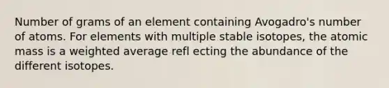 Number of grams of an element containing Avogadro's number of atoms. For elements with multiple stable isotopes, the atomic mass is a weighted average refl ecting the abundance of the different isotopes.