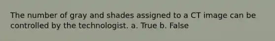 The number of gray and shades assigned to a CT image can be controlled by the technologist. a. True b. False