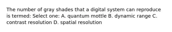 The number of gray shades that a digital system can reproduce is termed: Select one: A. quantum mottle B. dynamic range C. contrast resolution D. spatial resolution