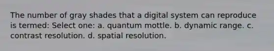 The number of gray shades that a digital system can reproduce is termed: Select one: a. quantum mottle. b. dynamic range. c. contrast resolution. d. spatial resolution.