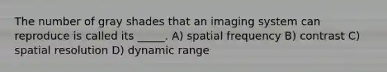 The number of gray shades that an imaging system can reproduce is called its _____. A) spatial frequency B) contrast C) spatial resolution D) dynamic range