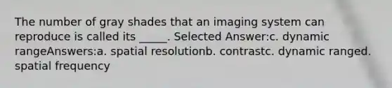 The number of gray shades that an imaging system can reproduce is called its _____. Selected Answer:c. dynamic rangeAnswers:a. spatial resolutionb. contrastc. dynamic ranged. spatial frequency