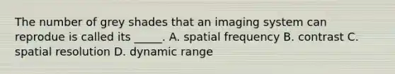 The number of grey shades that an imaging system can reprodue is called its _____. A. spatial frequency B. contrast C. spatial resolution D. dynamic range