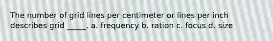 The number of grid lines per centimeter or lines per inch describes grid _____. a. frequency b. ration c. focus d. size